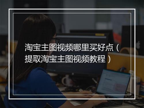 淘宝主图视频哪里买好点（提取淘宝主图视频教程）