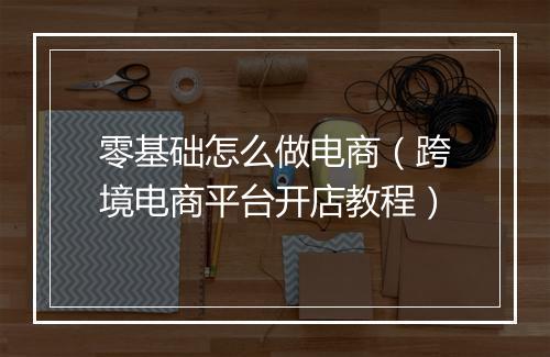 零基础怎么做电商（跨境电商平台开店教程）
