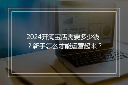 2024开淘宝店需要多少钱？新手怎么才能运营起来？