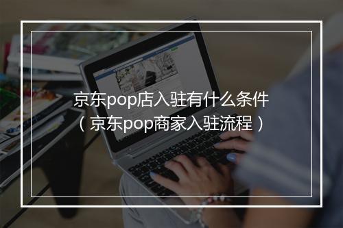 京东pop店入驻有什么条件（京东pop商家入驻流程）