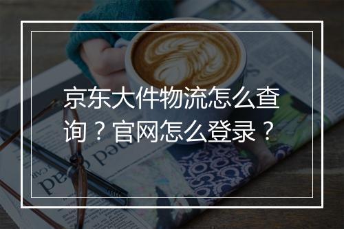 京东大件物流怎么查询？官网怎么登录？