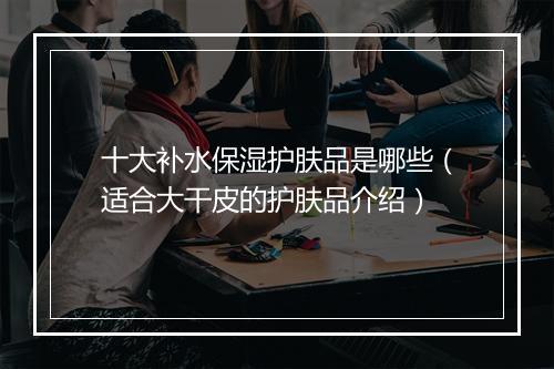 十大补水保湿护肤品是哪些（适合大干皮的护肤品介绍）