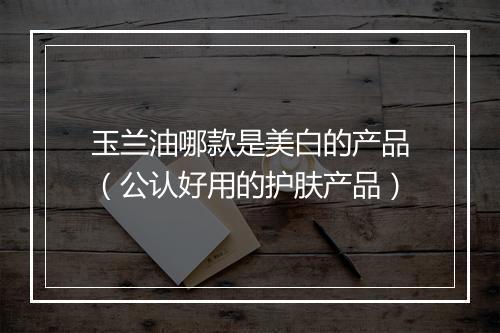 玉兰油哪款是美白的产品（公认好用的护肤产品）