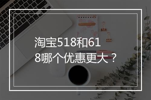 淘宝518和618哪个优惠更大？
