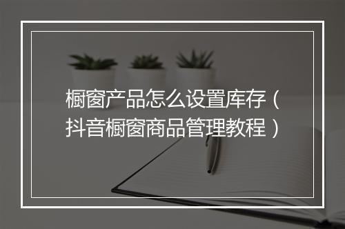 橱窗产品怎么设置库存（抖音橱窗商品管理教程）