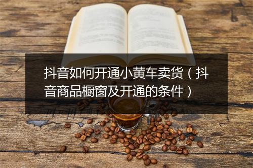 抖音如何开通小黄车卖货（抖音商品橱窗及开通的条件）