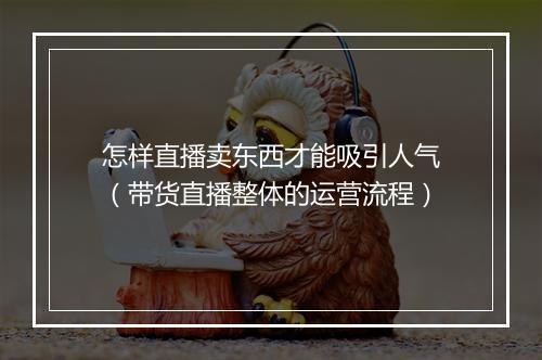 怎样直播卖东西才能吸引人气（带货直播整体的运营流程）