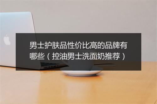 男士护肤品性价比高的品牌有哪些（控油男士洗面奶推荐）