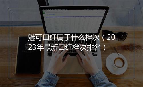 魅可口红属于什么档次（2023年最新口红档次排名）
