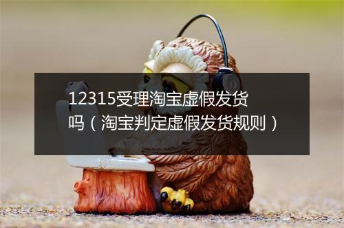 12315受理淘宝虚假发货吗（淘宝判定虚假发货规则）