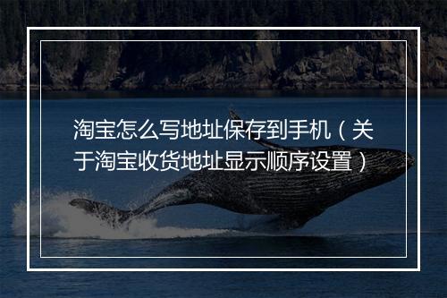 淘宝怎么写地址保存到手机（关于淘宝收货地址显示顺序设置）