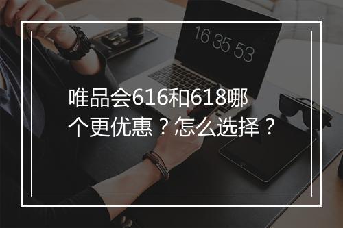 唯品会616和618哪个更优惠？怎么选择？