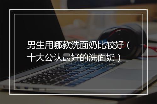 男生用哪款洗面奶比较好（十大公认最好的洗面奶）