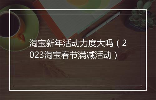 淘宝新年活动力度大吗（2023淘宝春节满减活动）