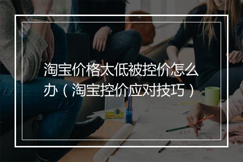 淘宝价格太低被控价怎么办（淘宝控价应对技巧）