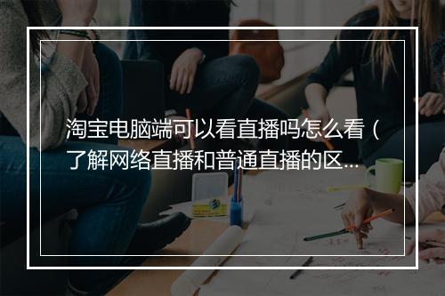 淘宝电脑端可以看直播吗怎么看（了解网络直播和普通直播的区别）