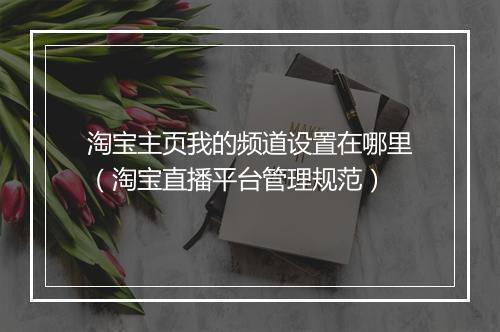 淘宝主页我的频道设置在哪里（淘宝直播平台管理规范）