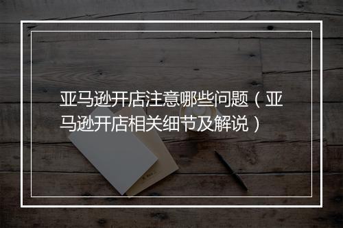亚马逊开店注意哪些问题（亚马逊开店相关细节及解说）