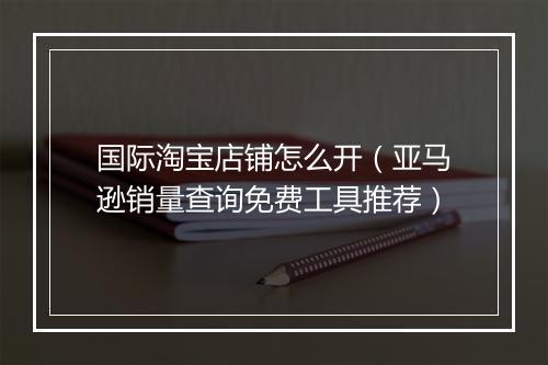 国际淘宝店铺怎么开（亚马逊销量查询免费工具推荐）