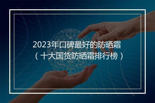 2023年口碑最好的防晒霜（十大国货防晒霜排行榜）