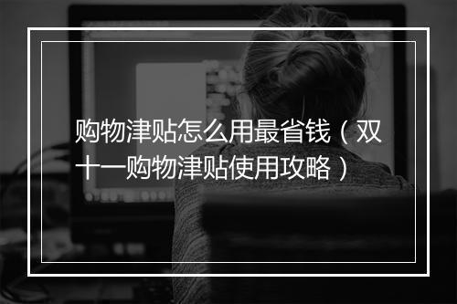 购物津贴怎么用最省钱（双十一购物津贴使用攻略）
