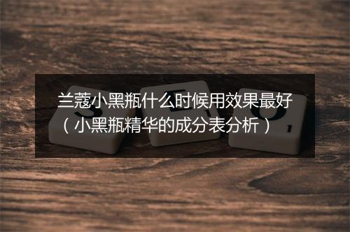 兰蔻小黑瓶什么时候用效果最好（小黑瓶精华的成分表分析）