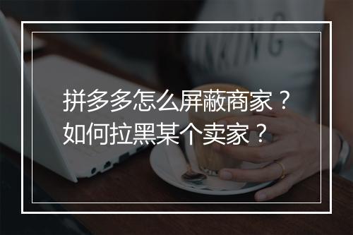 拼多多怎么屏蔽商家？如何拉黑某个卖家？