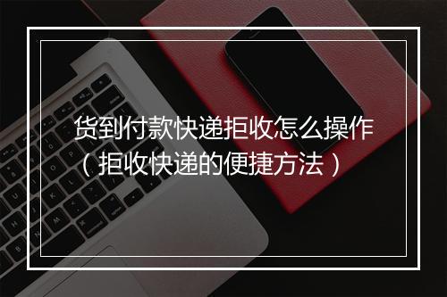 货到付款快递拒收怎么操作（拒收快递的便捷方法）