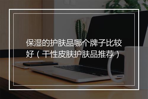 保湿的护肤品哪个牌子比较好（干性皮肤护肤品推荐）