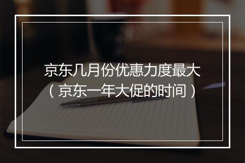 京东几月份优惠力度最大（京东一年大促的时间）