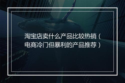 淘宝店卖什么产品比较热销（电商冷门但暴利的产品推荐）