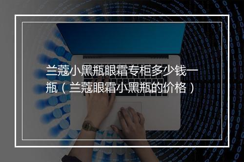 兰蔻小黑瓶眼霜专柜多少钱一瓶（兰蔻眼霜小黑瓶的价格）