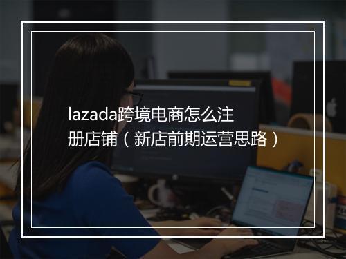 lazada跨境电商怎么注册店铺（新店前期运营思路）