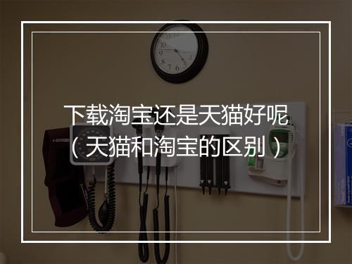 下载淘宝还是天猫好呢（天猫和淘宝的区别）