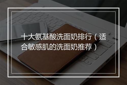 十大氨基酸洗面奶排行（适合敏感肌的洗面奶推荐）
