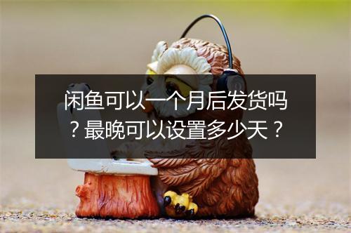 闲鱼可以一个月后发货吗？最晚可以设置多少天？