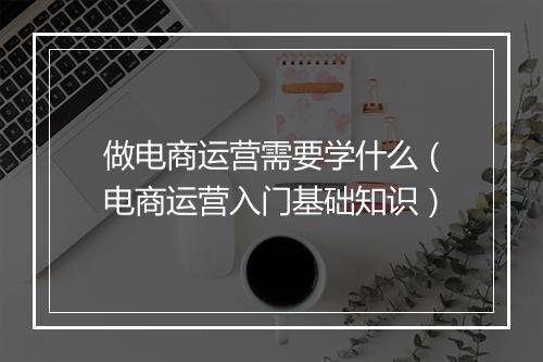 做电商运营需要学什么（电商运营入门基础知识）