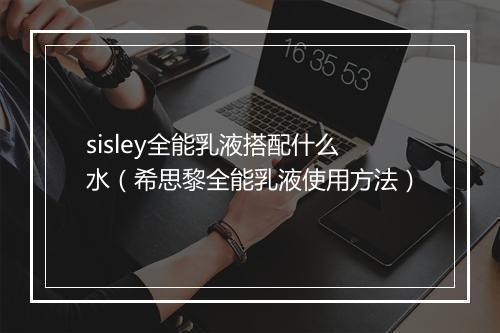 sisley全能乳液搭配什么水（希思黎全能乳液使用方法）
