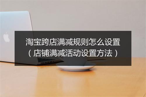 淘宝跨店满减规则怎么设置（店铺满减活动设置方法）
