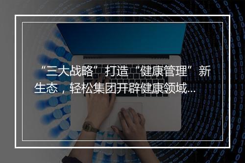 “三大战略”打造“健康管理”新生态，轻松集团开辟健康领域新增长赛道