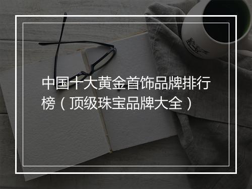 中国十大黄金首饰品牌排行榜（顶级珠宝品牌大全）
