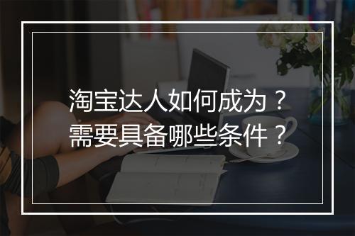 淘宝达人如何成为？需要具备哪些条件？