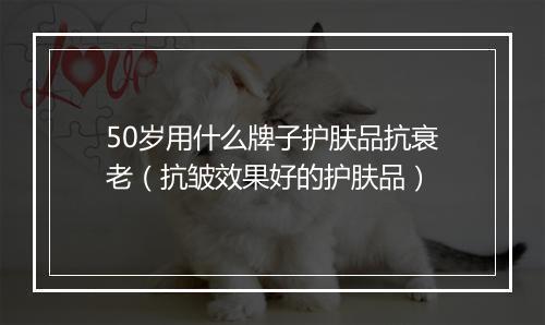 50岁用什么牌子护肤品抗衰老（抗皱效果好的护肤品）