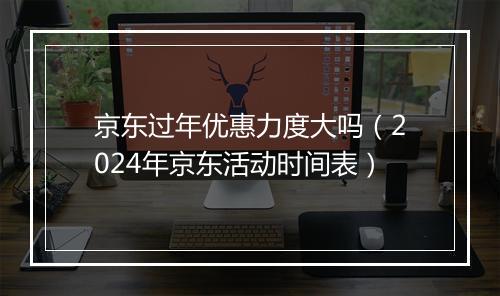 京东过年优惠力度大吗（2024年京东活动时间表）