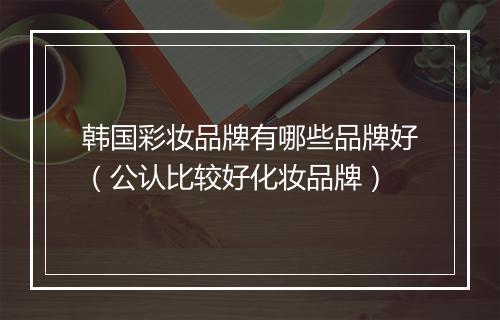 韩国彩妆品牌有哪些品牌好（公认比较好化妆品牌）