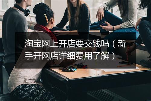 淘宝网上开店要交钱吗（新手开网店详细费用了解）