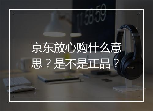 京东放心购什么意思？是不是正品？