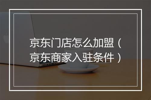京东门店怎么加盟（京东商家入驻条件）