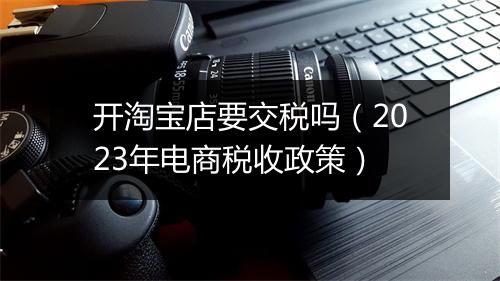 开淘宝店要交税吗（2023年电商税收政策）