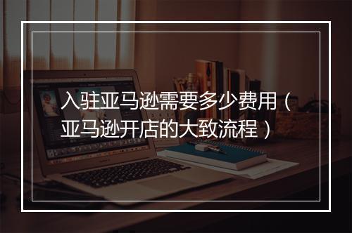 入驻亚马逊需要多少费用（亚马逊开店的大致流程）